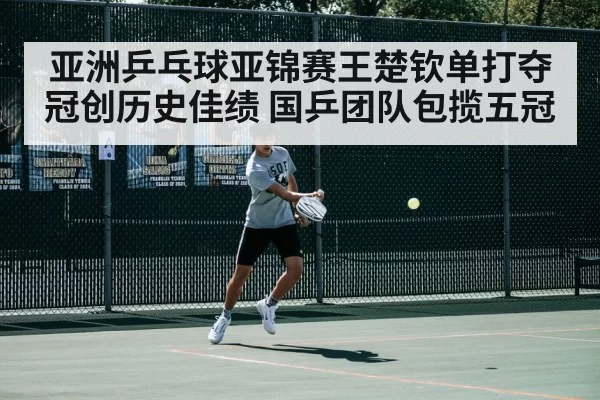 亚洲乒乓球亚锦赛王楚钦单打夺冠创历史佳绩 国乒团队包揽五冠