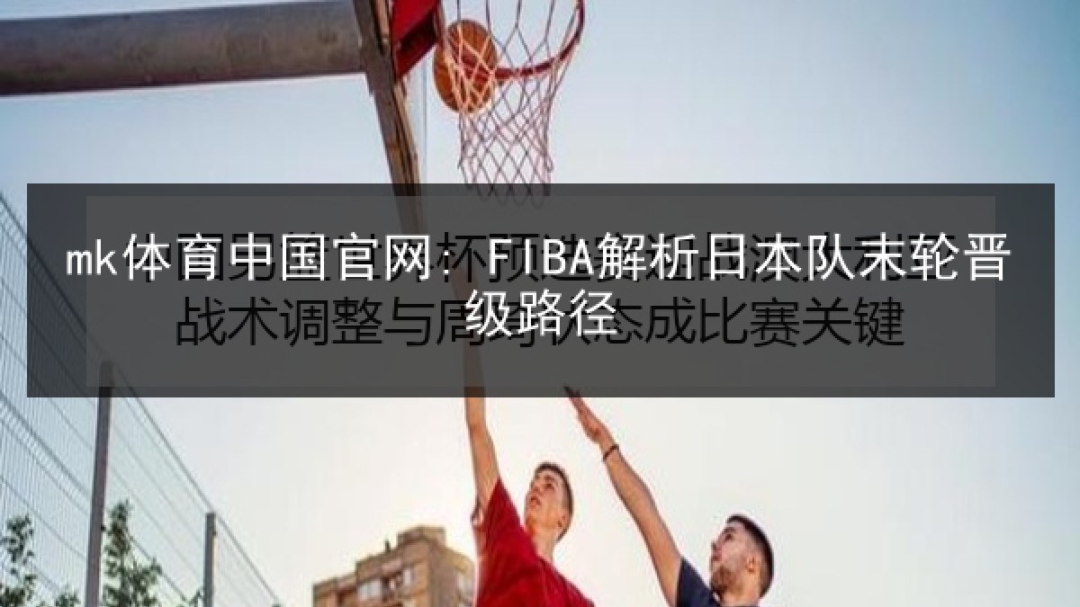 mk体育中国官网: FIBA解析日本队末轮晋级路径